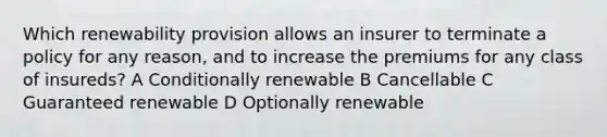 Which renewability provision allows an insurer to terminate a policy for any reason, and to increase the premiums for any class of insureds? A Conditionally renewable B Cancellable C Guaranteed renewable D Optionally renewable