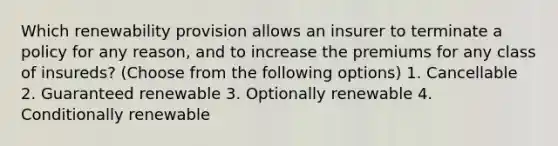 Which renewability provision allows an insurer to terminate a policy for any reason, and to increase the premiums for any class of insureds? (Choose from the following options) 1. Cancellable 2. Guaranteed renewable 3. Optionally renewable 4. Conditionally renewable