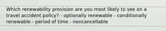 Which renewability provision are you most likely to see on a travel accident policy? - optionally renewable - conditionally renewable - period of time - noncancellable