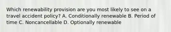 Which renewability provision are you most likely to see on a travel accident policy? A. Conditionally renewable B. Period of time C. Noncancellable D. Optionally renewable