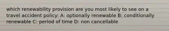 which renewability provision are you most likely to see on a travel accident policy: A: optionally renewable B: conditionally renewable C: period of time D: non cancellable