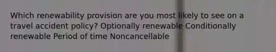 Which renewability provision are you most likely to see on a travel accident policy? Optionally renewable Conditionally renewable Period of time Noncancellable