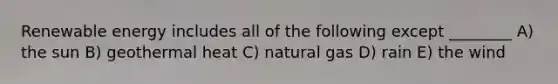 Renewable energy includes all of the following except ________ A) the sun B) geothermal heat C) natural gas D) rain E) the wind