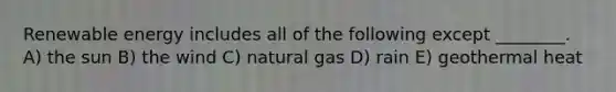 Renewable energy includes all of the following except ________. A) the sun B) the wind C) natural gas D) rain E) geothermal heat