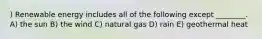 ) Renewable energy includes all of the following except ________. A) the sun B) the wind C) natural gas D) rain E) geothermal heat