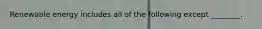 Renewable energy includes all of the following except ________.