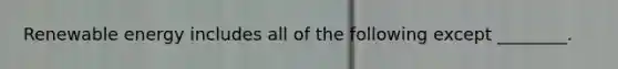 Renewable energy includes all of the following except ________.