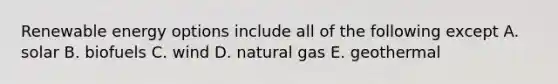 Renewable energy options include all of the following except A. solar B. biofuels C. wind D. natural gas E. geothermal