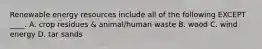 Renewable energy resources include all of the following EXCEPT ____. A. crop residues & animal/human waste B. wood C. wind energy D. tar sands