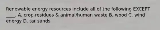 Renewable energy resources include all of the following EXCEPT ____. A. crop residues & animal/human waste B. wood C. wind energy D. tar sands