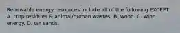 Renewable energy resources include all of the following EXCEPT A. crop residues & animal/human wastes. B. wood. C. wind energy. D. tar sands.