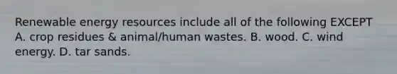 Renewable energy resources include all of the following EXCEPT A. crop residues & animal/human wastes. B. wood. C. wind energy. D. tar sands.