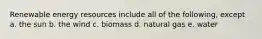 Renewable energy resources include all of the following, except a. the sun b. the wind c. biomass d. natural gas e. water