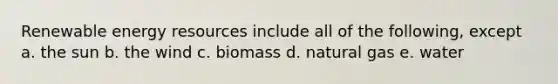 Renewable energy resources include all of the following, except a. the sun b. the wind c. biomass d. natural gas e. water