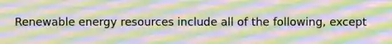 Renewable <a href='https://www.questionai.com/knowledge/kyftsbrrw7-energy-resources' class='anchor-knowledge'>energy resources</a> include all of the following, except