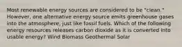 Most renewable energy sources are considered to be "clean." However, one alternative energy source emits greenhouse gases into the atmosphere, just like fossil fuels. Which of the following energy resources releases carbon dioxide as it is converted into usable energy? Wind Biomass Geothermal Solar