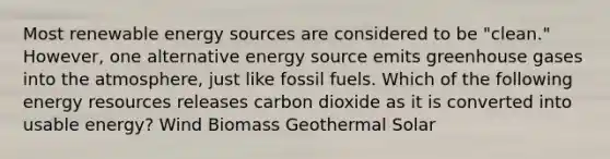 Most renewable energy sources are considered to be "clean." However, one alternative energy source emits greenhouse gases into the atmosphere, just like fossil fuels. Which of the following energy resources releases carbon dioxide as it is converted into usable energy? Wind Biomass Geothermal Solar