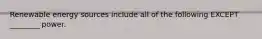 Renewable energy sources include all of the following EXCEPT ________ power.