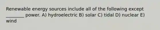 Renewable energy sources include all of the following except ________ power. A) hydroelectric B) solar C) tidal D) nuclear E) wind