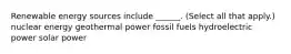 Renewable energy sources include ______. (Select all that apply.) nuclear energy geothermal power fossil fuels hydroelectric power solar power