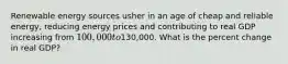 Renewable energy sources usher in an age of cheap and reliable energy, reducing energy prices and contributing to real GDP increasing from 100,000 to130,000. What is the percent change in real GDP?