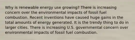 Why is renewable energy use growing? There is increasing concern over the environmental impacts of fossil fuel combustion. Recent inventions have caused huge gains in the total amounts of energy generated. It is the trendy thing to do in larger cities. There is increasing U.S. governmental concern over environmental impacts of fossil fuel combustion.