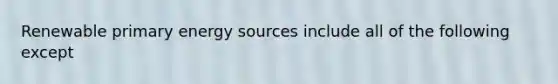 Renewable primary energy sources include all of the following except