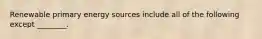 Renewable primary energy sources include all of the following except ________.