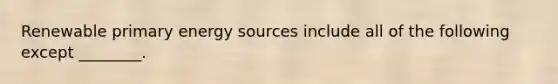 Renewable primary energy sources include all of the following except ________.