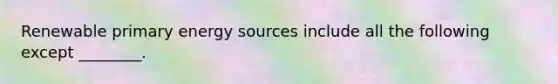 Renewable primary energy sources include all the following except ________.