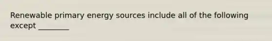 Renewable primary energy sources include all of the following except ________