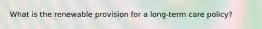 What is the renewable provision for a long-term care policy?