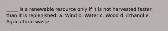 _____ is a renewable resource only if it is not harvested faster than it is replenished. a. Wind b. Water c. Wood d. Ethanol e. Agricultural waste