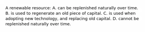 A renewable resource: A. can be replenished naturally over time. B. is used to regenerate an old piece of capital. C. is used when adopting new technology, and replacing old capital. D. cannot be replenished naturally over time.