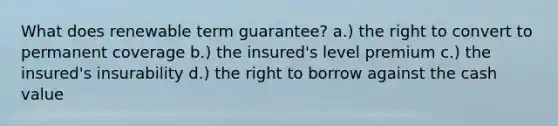 What does renewable term guarantee? a.) the right to convert to permanent coverage b.) the insured's level premium c.) the insured's insurability d.) the right to borrow against the cash value