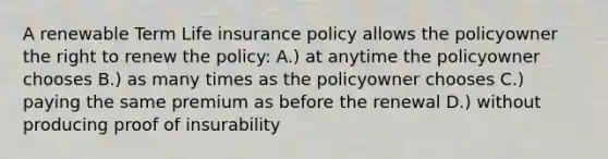 A renewable Term Life insurance policy allows the policyowner the right to renew the policy: A.) at anytime the policyowner chooses B.) as many times as the policyowner chooses C.) paying the same premium as before the renewal D.) without producing proof of insurability