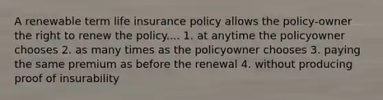 A renewable term life insurance policy allows the policy-owner the right to renew the policy.... 1. at anytime the policyowner chooses 2. as many times as the policyowner chooses 3. paying the same premium as before the renewal 4. without producing proof of insurability