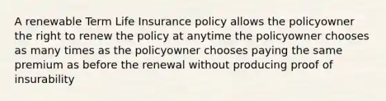 A renewable Term Life Insurance policy allows the policyowner the right to renew the policy at anytime the policyowner chooses as many times as the policyowner chooses paying the same premium as before the renewal without producing proof of insurability