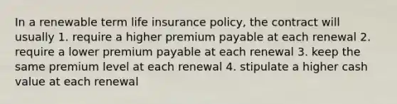 In a renewable term life insurance policy, the contract will usually 1. require a higher premium payable at each renewal 2. require a lower premium payable at each renewal 3. keep the same premium level at each renewal 4. stipulate a higher cash value at each renewal