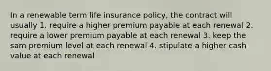 In a renewable term life insurance policy, the contract will usually 1. require a higher premium payable at each renewal 2. require a lower premium payable at each renewal 3. keep the sam premium level at each renewal 4. stipulate a higher cash value at each renewal