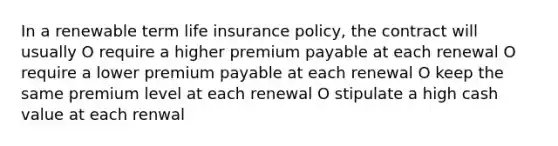 In a renewable term life insurance policy, the contract will usually O require a higher premium payable at each renewal O require a lower premium payable at each renewal O keep the same premium level at each renewal O stipulate a high cash value at each renwal