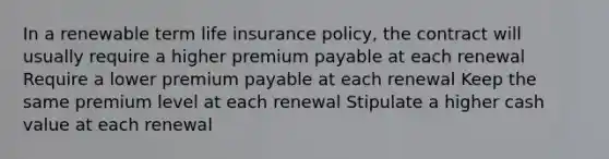 In a renewable term life insurance policy, the contract will usually require a higher premium payable at each renewal Require a lower premium payable at each renewal Keep the same premium level at each renewal Stipulate a higher cash value at each renewal