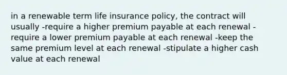 in a renewable term life insurance policy, the contract will usually -require a higher premium payable at each renewal -require a lower premium payable at each renewal -keep the same premium level at each renewal -stipulate a higher cash value at each renewal