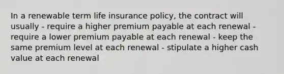 In a renewable term life insurance policy, the contract will usually - require a higher premium payable at each renewal - require a lower premium payable at each renewal - keep the same premium level at each renewal - stipulate a higher cash value at each renewal