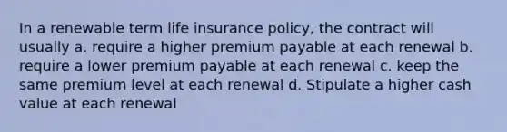 In a renewable term life insurance policy, the contract will usually a. require a higher premium payable at each renewal b. require a lower premium payable at each renewal c. keep the same premium level at each renewal d. Stipulate a higher cash value at each renewal