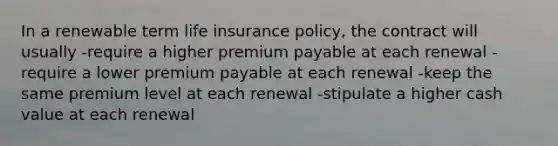 In a renewable term life insurance policy, the contract will usually -require a higher premium payable at each renewal -require a lower premium payable at each renewal -keep the same premium level at each renewal -stipulate a higher cash value at each renewal