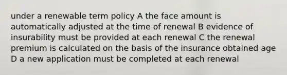 under a renewable term policy A the face amount is automatically adjusted at the time of renewal B evidence of insurability must be provided at each renewal C the renewal premium is calculated on the basis of the insurance obtained age D a new application must be completed at each renewal