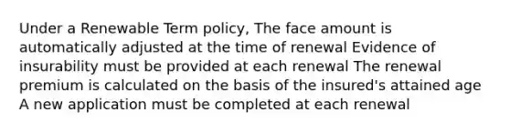 Under a Renewable Term policy, The face amount is automatically adjusted at the time of renewal Evidence of insurability must be provided at each renewal The renewal premium is calculated on the basis of the insured's attained age A new application must be completed at each renewal