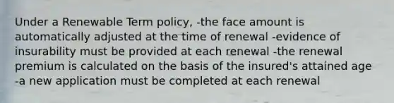 Under a Renewable Term policy, -the face amount is automatically adjusted at the time of renewal -evidence of insurability must be provided at each renewal -the renewal premium is calculated on the basis of the insured's attained age -a new application must be completed at each renewal