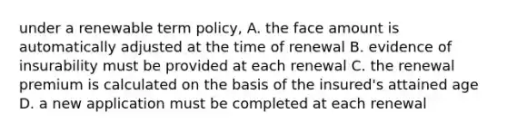 under a renewable term policy, A. the face amount is automatically adjusted at the time of renewal B. evidence of insurability must be provided at each renewal C. the renewal premium is calculated on the basis of the insured's attained age D. a new application must be completed at each renewal